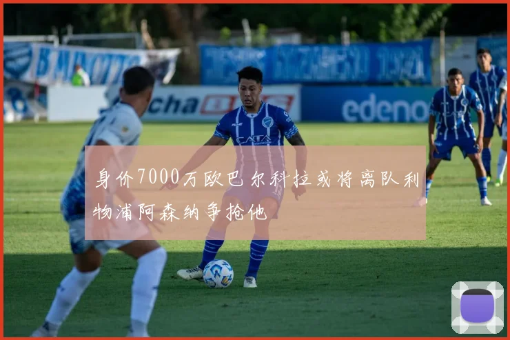 身价7000万欧巴尔科拉或将离队利物浦阿森纳争抢他