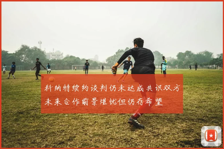 科纳特续约谈判仍未达成共识双方未来合作前景堪忧但仍存希望