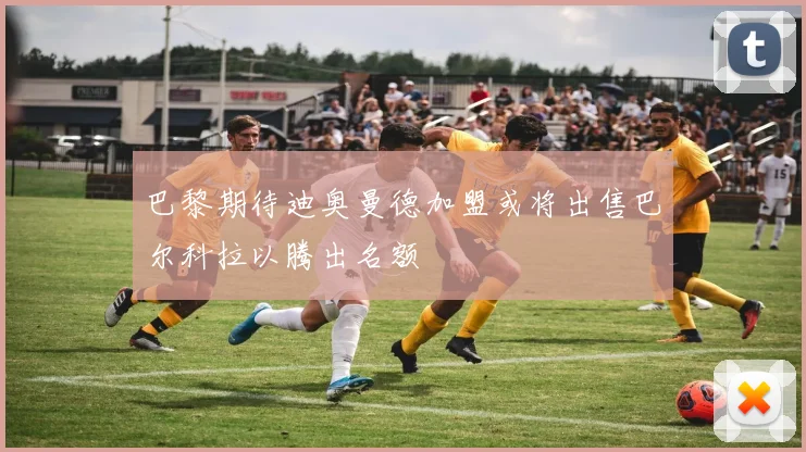 巴黎期待迪奥曼德加盟或将出售巴尔科拉以腾出名额