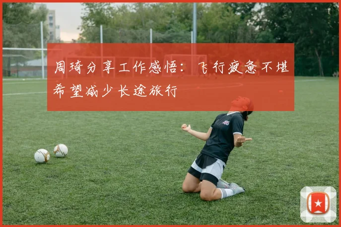 周琦分享工作感悟：飞行疲惫不堪希望减少长途旅行