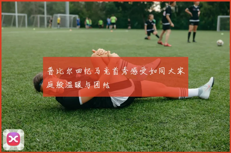 普比尔回忆马竞首秀感受如同大家庭般温暖与团结