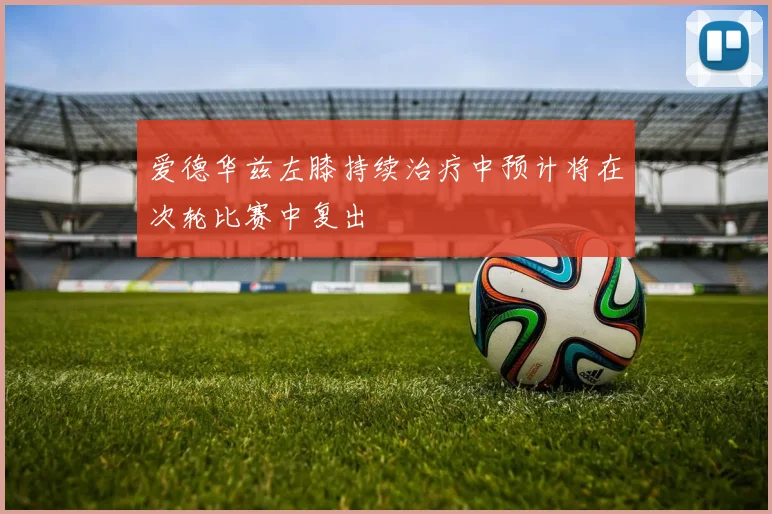 爱德华兹左膝持续治疗中预计将在次轮比赛中复出