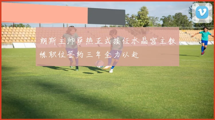 朗斯主帅萨热正式接任水晶宫主教练职位签约三年全力以赴